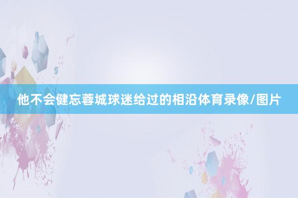 他不会健忘蓉城球迷给过的相沿体育录像/图片