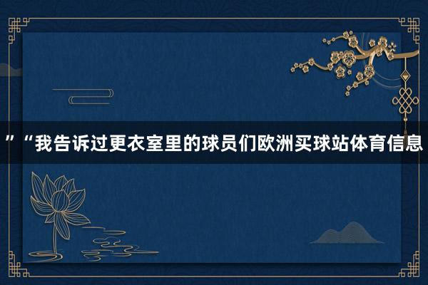 ”“我告诉过更衣室里的球员们欧洲买球站体育信息
