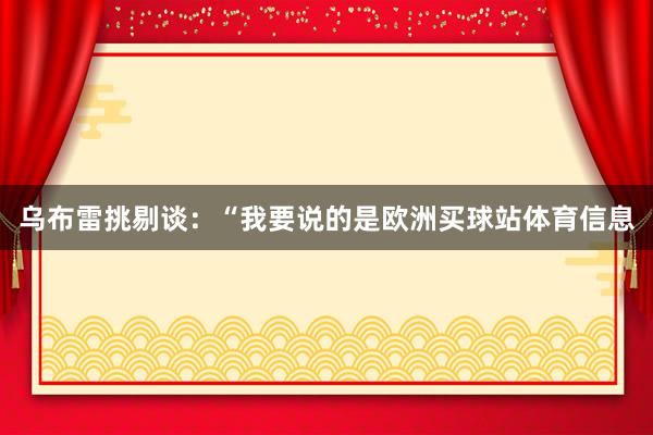 乌布雷挑剔谈：“我要说的是欧洲买球站体育信息