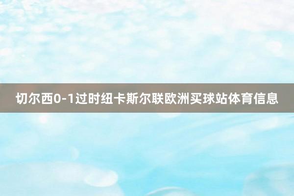 切尔西0-1过时纽卡斯尔联欧洲买球站体育信息