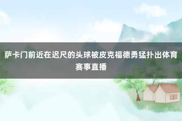 萨卡门前近在迟尺的头球被皮克福德勇猛扑出体育赛事直播