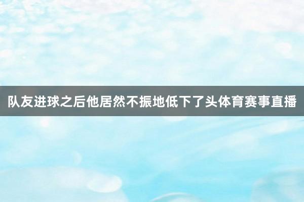 队友进球之后他居然不振地低下了头体育赛事直播