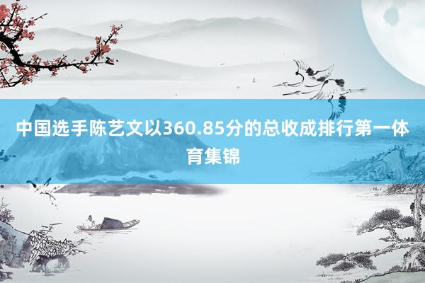中国选手陈艺文以360.85分的总收成排行第一体育集锦