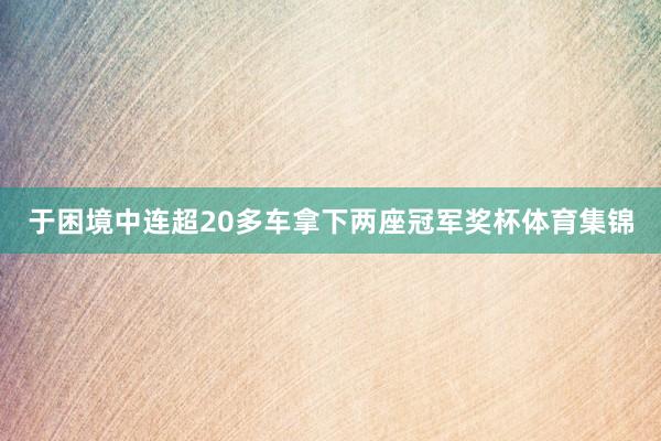 于困境中连超20多车拿下两座冠军奖杯体育集锦