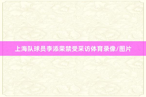 上海队球员李添荣禁受采访体育录像/图片