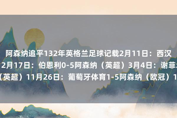 阿森纳追平132年英格兰足球记载2月11日：西汉姆0-6阿森纳（英超）2月17日：伯恩利0-5阿森纳（英超）3月4日：谢菲尔德联0-6阿森纳（英超）11月26日：葡萄牙体育1-5阿森纳（欧冠）11月30日：西汉姆2-5阿森纳（英超）体育集锦
