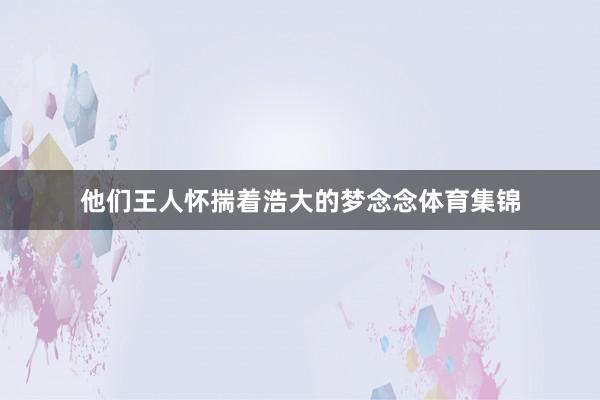 他们王人怀揣着浩大的梦念念体育集锦