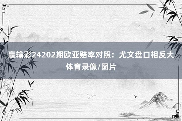 赢输彩24202期欧亚赔率对照：尤文盘口相反大体育录像/图片