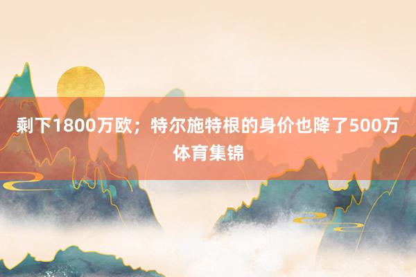 剩下1800万欧；特尔施特根的身价也降了500万体育集锦