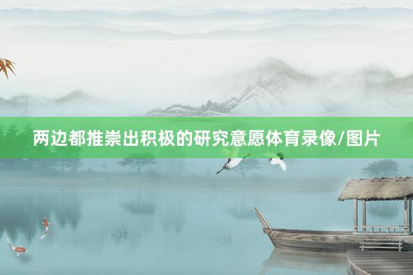 两边都推崇出积极的研究意愿体育录像/图片
