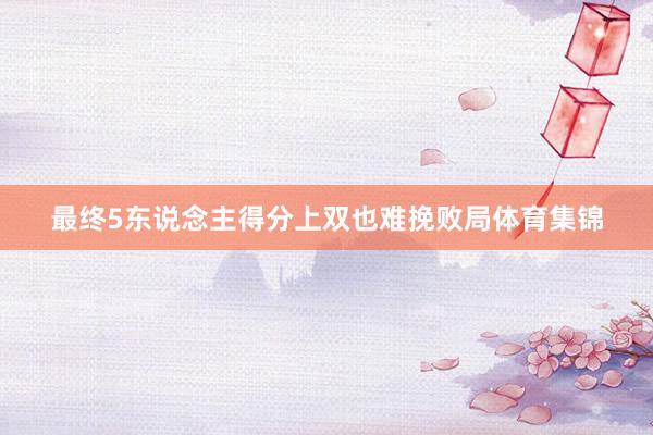 最终5东说念主得分上双也难挽败局体育集锦