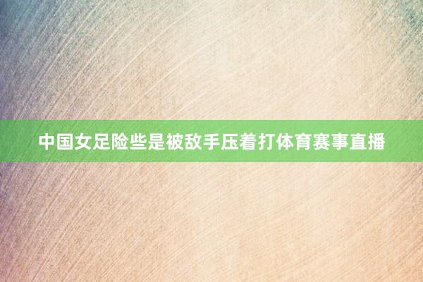 中国女足险些是被敌手压着打体育赛事直播
