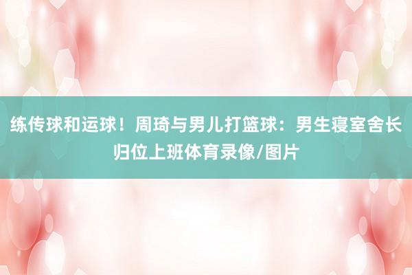 练传球和运球！周琦与男儿打篮球：男生寝室舍长归位上班体育录像/图片