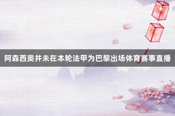 阿森西奥并未在本轮法甲为巴黎出场体育赛事直播