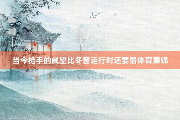 当今枪手的威望比冬窗运行时还要弱体育集锦
