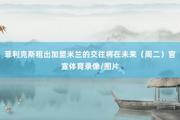 菲利克斯租出加盟米兰的交往将在未来（周二）官宣体育录像/图片