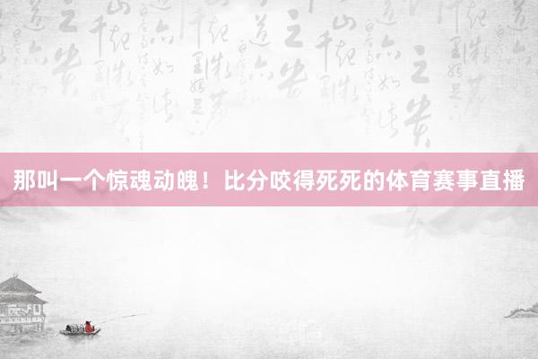 那叫一个惊魂动魄！比分咬得死死的体育赛事直播