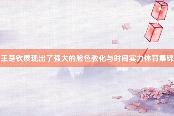 王楚钦展现出了强大的脸色教化与时间实力体育集锦