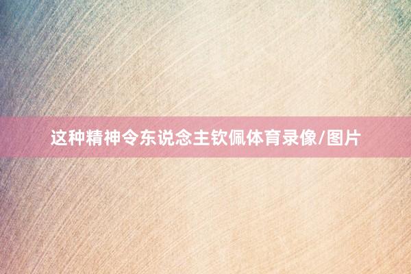 这种精神令东说念主钦佩体育录像/图片