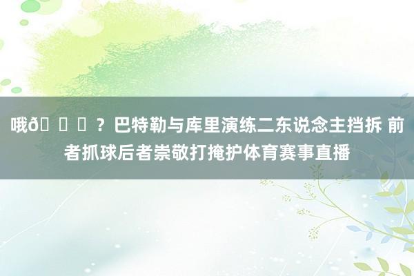哦👀？巴特勒与库里演练二东说念主挡拆 前者抓球后者崇敬打掩护体育赛事直播