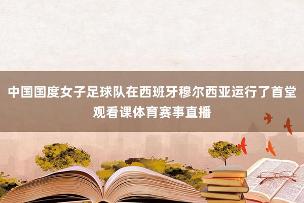 中国国度女子足球队在西班牙穆尔西亚运行了首堂观看课体育赛事直播
