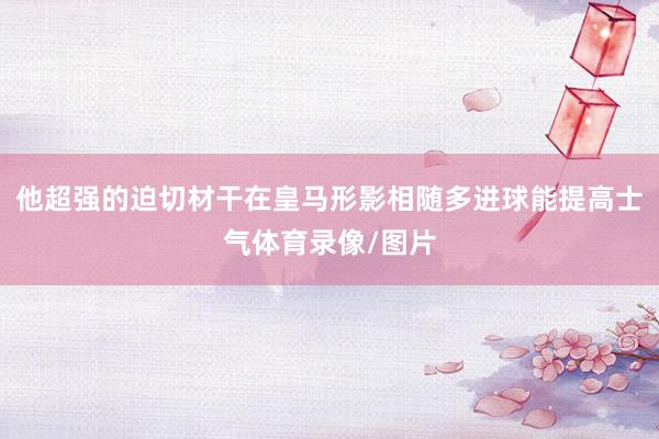 他超强的迫切材干在皇马形影相随多进球能提高士气体育录像/图片