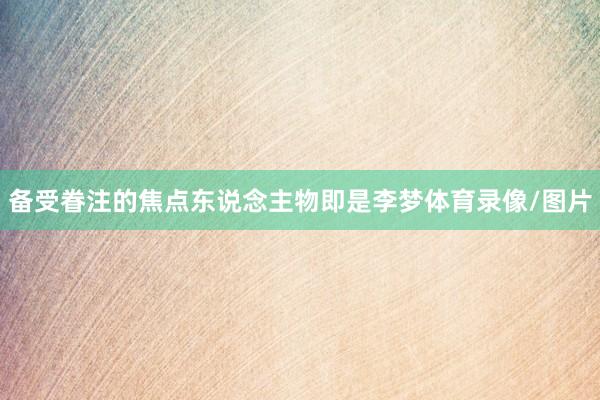 备受眷注的焦点东说念主物即是李梦体育录像/图片