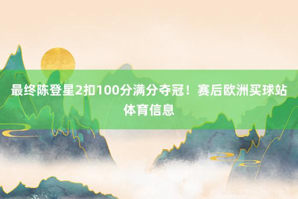 最终陈登星2扣100分满分夺冠！赛后欧洲买球站体育信息
