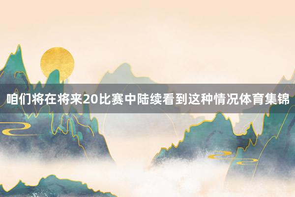 咱们将在将来20比赛中陆续看到这种情况体育集锦