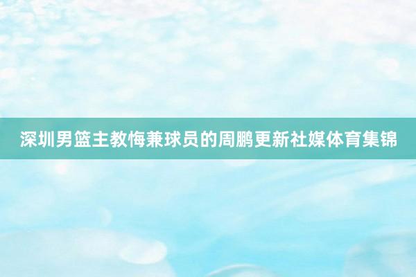 深圳男篮主教悔兼球员的周鹏更新社媒体育集锦
