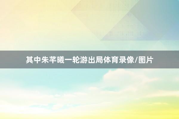 其中朱芊曦一轮游出局体育录像/图片
