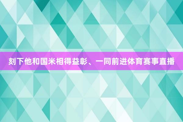 刻下他和国米相得益彰、一同前进体育赛事直播