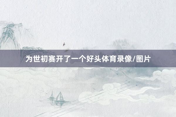 为世初赛开了一个好头体育录像/图片
