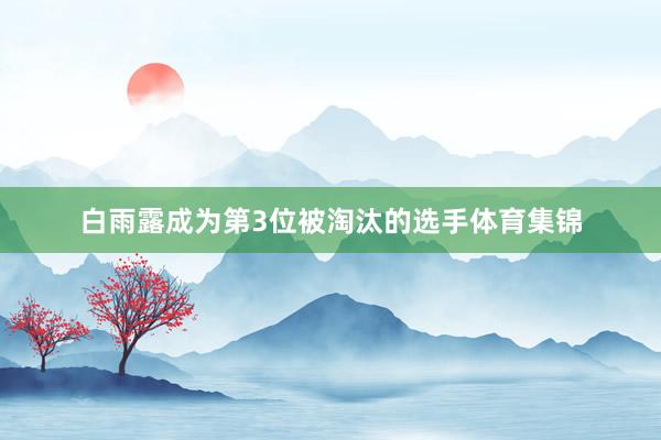 白雨露成为第3位被淘汰的选手体育集锦