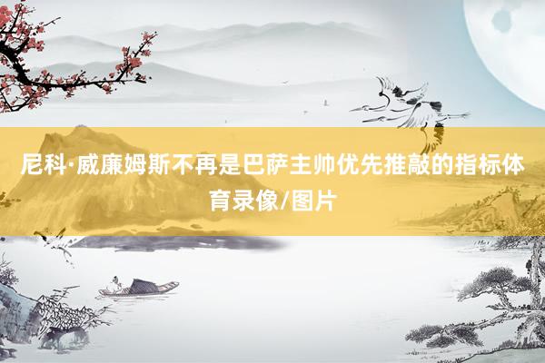 尼科·威廉姆斯不再是巴萨主帅优先推敲的指标体育录像/图片