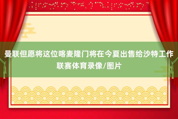 曼联但愿将这位喀麦隆门将在今夏出售给沙特工作联赛体育录像/图片
