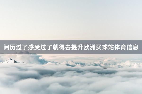 阅历过了感受过了就得去提升欧洲买球站体育信息