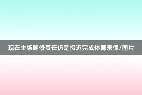 现在主场翻修责任仍是接近完成体育录像/图片