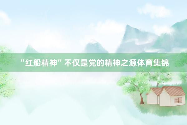 “红船精神”不仅是党的精神之源体育集锦