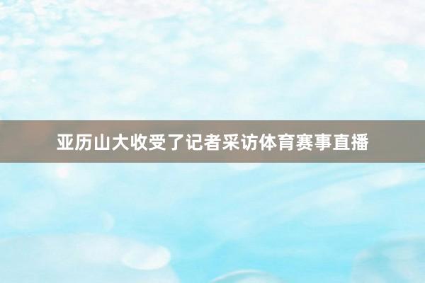 亚历山大收受了记者采访体育赛事直播