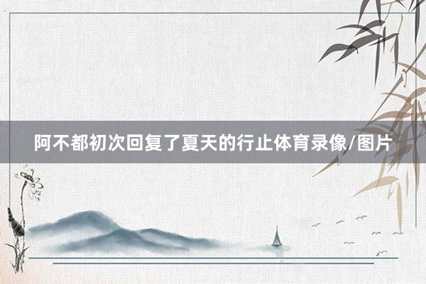 阿不都初次回复了夏天的行止体育录像/图片