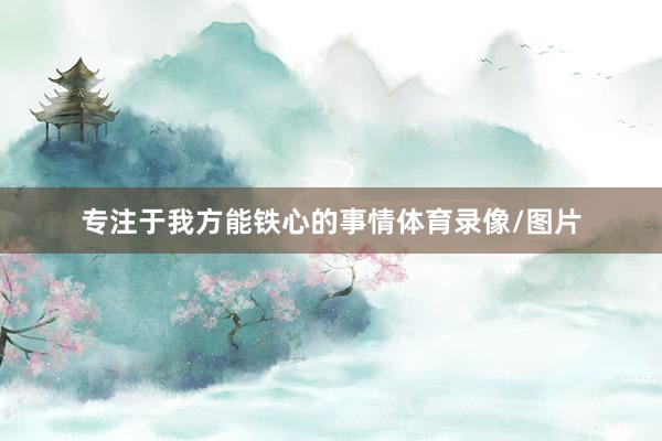 专注于我方能铁心的事情体育录像/图片