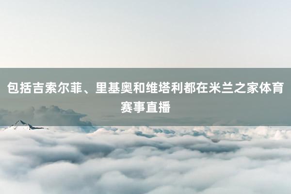 包括吉索尔菲、里基奥和维塔利都在米兰之家体育赛事直播