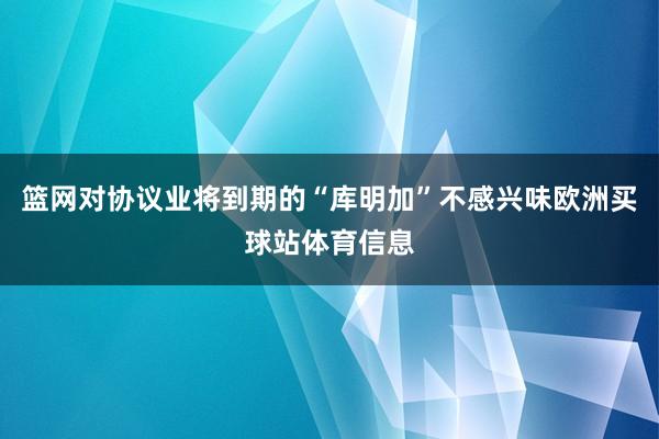 篮网对协议业将到期的“库明加”不感兴味欧洲买球站体育信息