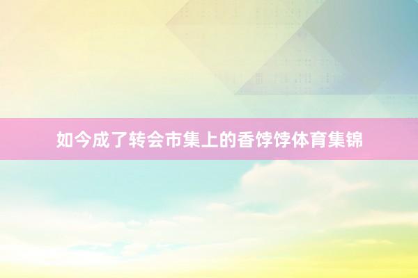 如今成了转会市集上的香饽饽体育集锦