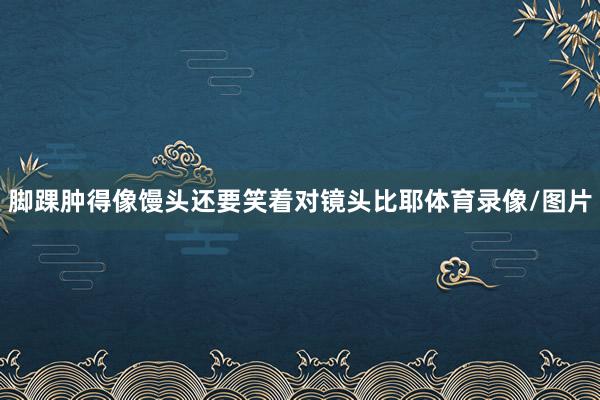 脚踝肿得像馒头还要笑着对镜头比耶体育录像/图片