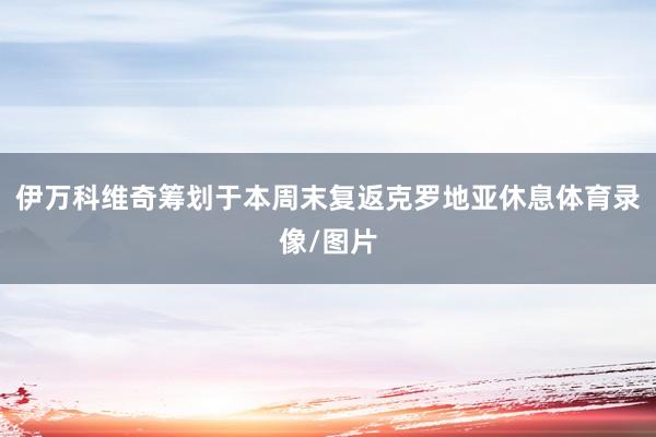 伊万科维奇筹划于本周末复返克罗地亚休息体育录像/图片