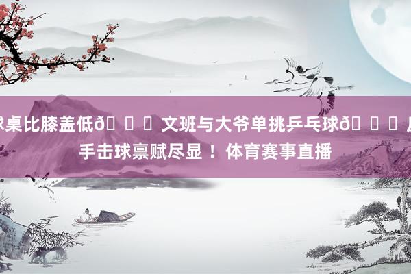 球桌比膝盖低😂文班与大爷单挑乒乓球🏓反手击球禀赋尽显 ！体育赛事直播