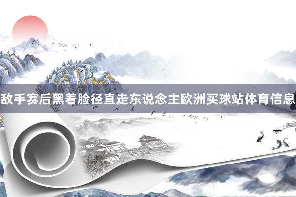 敌手赛后黑着脸径直走东说念主欧洲买球站体育信息