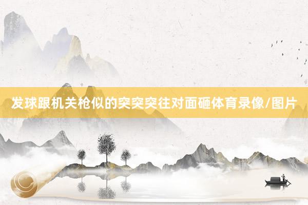 发球跟机关枪似的突突突往对面砸体育录像/图片